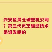 兴安盟灵芝破壁机公司？第三代灵芝破壁技术是谁发明的