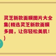 灵芝新款面膜图片大全集(精选灵芝新款面膜多图，让你轻松美肌！)