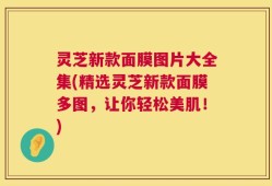 灵芝新款面膜图片大全集(精选灵芝新款面膜多图，让你轻松美肌！)