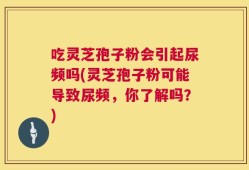 吃灵芝孢子粉会引起尿频吗(灵芝孢子粉可能导致尿频，你了解吗？)