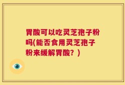 胃酸可以吃灵芝孢子粉吗(能否食用灵芝孢子粉来缓解胃酸？)