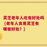 灵芝老年人吃有好处吗 (老年人食用灵芝有哪些好处？)