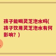 孩子能喝灵芝泡水吗(孩子饮用灵芝泡水有何影响？)