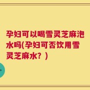 孕妇可以喝雪灵芝麻泡水吗(孕妇可否饮用雪灵芝麻水？)