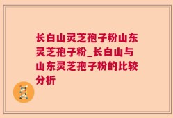 长白山灵芝孢子粉山东灵芝孢子粉_长白山与山东灵芝孢子粉的比较分析