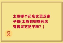 太原哪个药店卖灵芝孢子粉(太原有哪些药店有售灵芝孢子粉？)