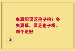 虫草配灵芝孢子粉？冬虫夏草、灵芝孢子粉，哪个更好