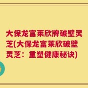 大保龙富莱欣牌破壁灵芝(大保龙富莱欣破壁灵芝：重塑健康秘诀)