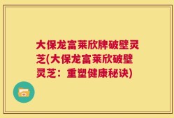 大保龙富莱欣牌破壁灵芝(大保龙富莱欣破壁灵芝：重塑健康秘诀)
