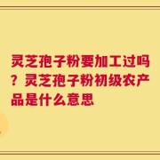 灵芝孢子粉要加工过吗？灵芝孢子粉初级农产品是什么意思