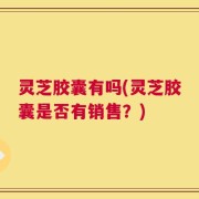 灵芝胶囊有吗(灵芝胶囊是否有销售？)