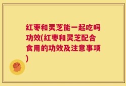 红枣和灵芝能一起吃吗功效(红枣和灵芝配合食用的功效及注意事项)