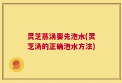 灵芝蒸汤要先泡水(灵芝汤的正确泡水方法)
