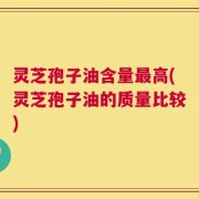 灵芝孢子油含量最高(灵芝孢子油的质量比较)