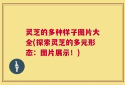 灵芝的多种样子图片大全(探索灵芝的多元形态：图片展示！)