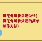 灵芝冬瓜骨头汤做法(灵芝冬瓜骨头汤的简单制作方法)