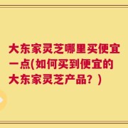 大东家灵芝哪里买便宜一点(如何买到便宜的大东家灵芝产品？)