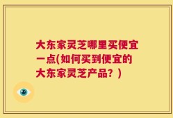 大东家灵芝哪里买便宜一点(如何买到便宜的大东家灵芝产品？)