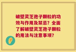 破壁灵芝孢子颗粒的功效与作用及禁忌？全面了解破壁灵芝孢子颗粒的用法与注意事项？