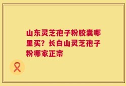 山东灵芝孢子粉胶囊哪里买？长白山灵芝孢子粉哪家正宗