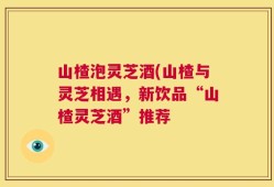 山楂泡灵芝酒(山楂与灵芝相遇，新饮品“山楂灵芝酒”推荐