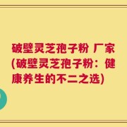 破壁灵芝孢子粉 厂家(破壁灵芝孢子粉：健康养生的不二之选)