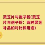 灵芝片与孢子粉(灵芝片与孢子粉：两种灵芝补品的对比和用途)