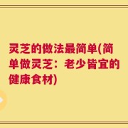 灵芝的做法最简单(简单做灵芝：老少皆宜的健康食材)