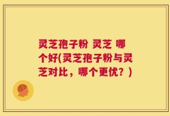 灵芝孢子粉 灵芝 哪个好(灵芝孢子粉与灵芝对比，哪个更优？)