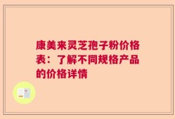 康美来灵芝孢子粉价格表：了解不同规格产品的价格详情