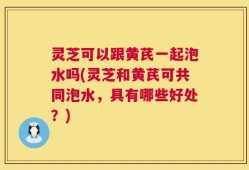 灵芝可以跟黄芪一起泡水吗(灵芝和黄芪可共同泡水，具有哪些好处？)