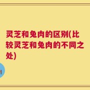 灵芝和兔肉的区别(比较灵芝和兔肉的不同之处)