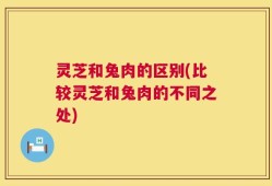灵芝和兔肉的区别(比较灵芝和兔肉的不同之处)