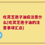 吃灵芝孢子油应注意什么(吃灵芝孢子油的注意事项汇总)