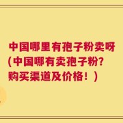 中国哪里有孢子粉卖呀(中国哪有卖孢子粉？购买渠道及价格！)