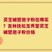 灵芝破壁孢子粉在哪买？吉林抚松玉秀堂灵芝破壁孢子粉价格