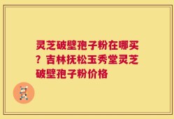 灵芝破壁孢子粉在哪买？吉林抚松玉秀堂灵芝破壁孢子粉价格
