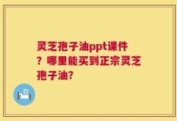 灵芝孢子油ppt课件？哪里能买到正宗灵芝孢子油？