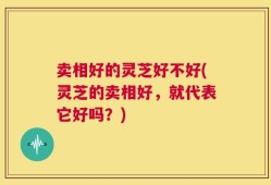 卖相好的灵芝好不好(灵芝的卖相好，就代表它好吗？)