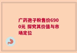 广药孢子粉售价6900元 探究其价值与市场定位