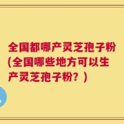 全国都哪产灵芝孢子粉(全国哪些地方可以生产灵芝孢子粉？)