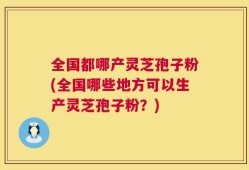 全国都哪产灵芝孢子粉(全国哪些地方可以生产灵芝孢子粉？)