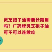 灵芝孢子油需要长期用吗？广药牌灵芝孢子油可不可以连续吃