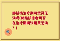 肺结核治疗期可煲灵芝汤吗(肺结核患者可否在治疗期间饮用灵芝汤？)