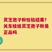 灵芝孢子粉检验结果？关东娃娃灵芝孢子粉是正品吗