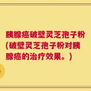 胰腺癌破壁灵芝孢子粉(破壁灵芝孢子粉对胰腺癌的治疗效果。)