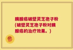 胰腺癌破壁灵芝孢子粉(破壁灵芝孢子粉对胰腺癌的治疗效果。)