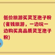 低价旅游买灵芝孢子粉(省钱旅游，一边玩一边购买高品质灵芝孢子粉)