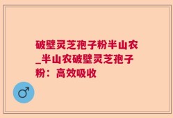 破壁灵芝孢子粉半山农_半山农破壁灵芝孢子粉：高效吸收