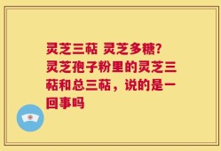 灵芝三萜 灵芝多糖？灵芝孢子粉里的灵芝三萜和总三萜，说的是一回事吗